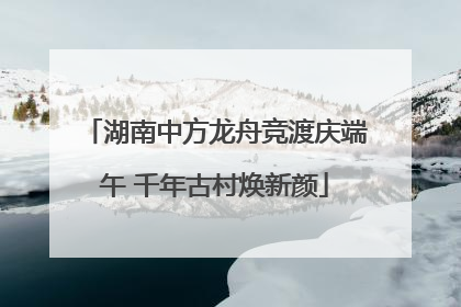 湖南中方龙舟竞渡庆端午 千年古村焕新颜