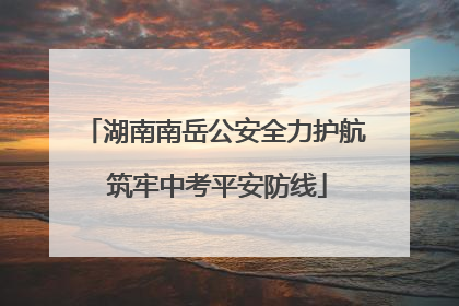 湖南南岳公安全力护航 筑牢中考平安防线