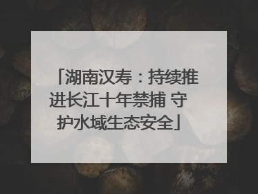 湖南汉寿：持续推进长江十年禁捕 守护水域生态安全