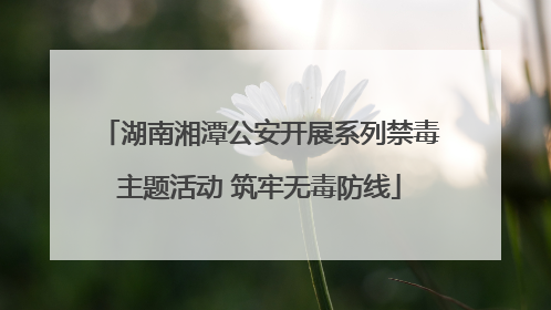 湖南湘潭公安开展系列禁毒主题活动 筑牢无毒防线