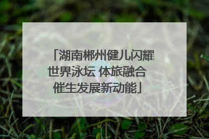 湖南郴州健儿闪耀世界泳坛 体旅融合催生发展新动能