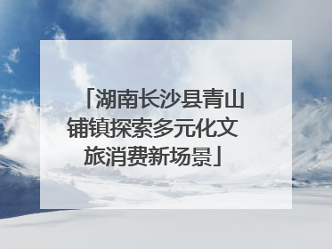 湖南长沙县青山铺镇探索多元化文旅消费新场景