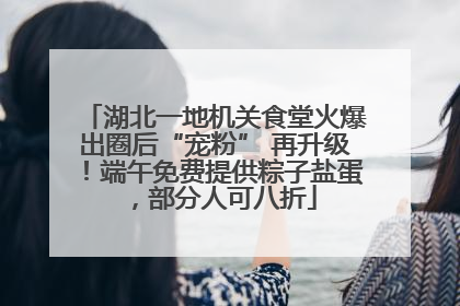 湖北一地机关食堂火爆出圈后“宠粉” 再升级！端午免费提供粽子盐蛋，部分人可八折