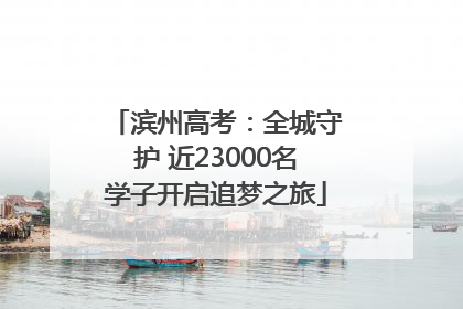 滨州高考：全城守护 近23000名学子开启追梦之旅