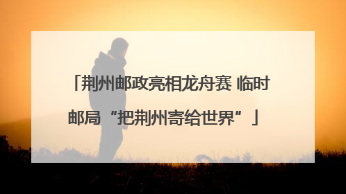 荆州邮政亮相龙舟赛 临时邮局“把荆州寄给世界”
