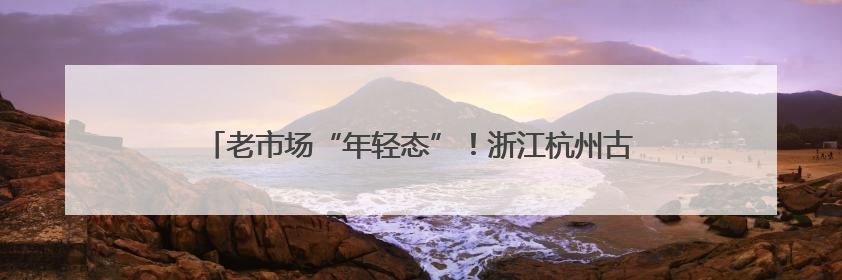 老市场“年轻态”！浙江杭州古荡菜市约两成商户是“90后”
