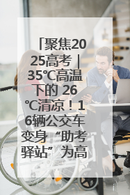 聚焦2025高考｜35℃高温下的 26℃清凉！16辆公交车变身“助考驿站”为高考护航