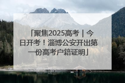 聚焦2025高考｜今日开考！淄博公安开出第一份高考户籍证明