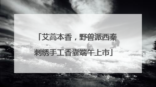 艾蒿本香，野兽派西秦刺绣手工香囊端午上市