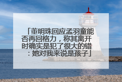 董明珠回应孟羽童能否再回格力，称其离开时确实是犯了很大的错：她对我来说是孩子