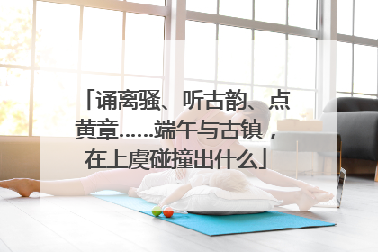 诵离骚、听古韵、点黄章……端午与古镇，在上虞碰撞出什么