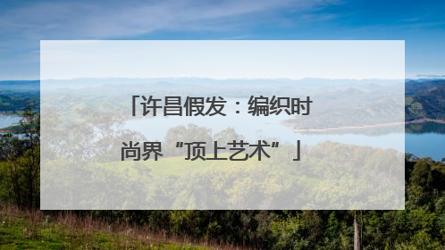 许昌假发：编织时尚界“顶上艺术”