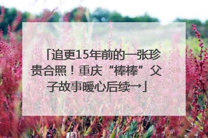 追更15年前的一张珍贵合照！重庆“棒棒”父子故事暖心后续→