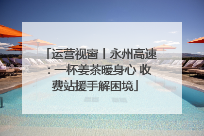 运营视窗丨永州高速：一杯姜茶暖身心 收费站援手解困境