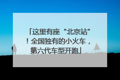 这里有座“北京站”！全国独有的小火车，第六代车型开跑