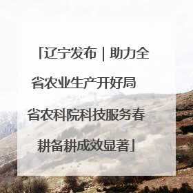 辽宁发布｜助力全省农业生产开好局 省农科院科技服务春耕备耕成效显著