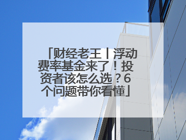 财经老王丨浮动费率基金来了！投资者该怎么选？6个问题带你看懂