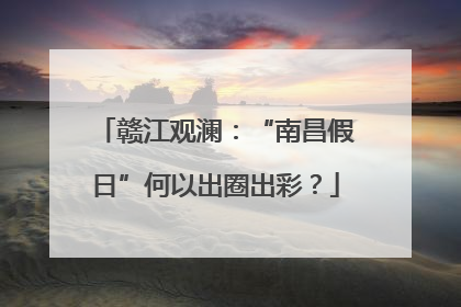 赣江观澜：“南昌假日”何以出圈出彩？
