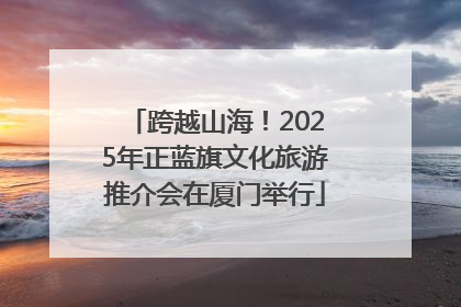 跨越山海！2025年正蓝旗文化旅游推介会在厦门举行