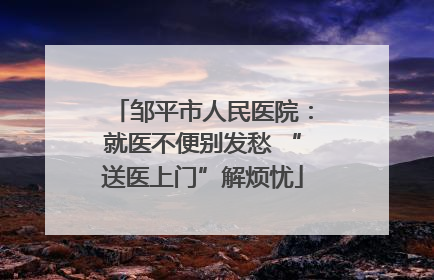 邹平市人民医院：就医不便别发愁 “送医上门”解烦忧