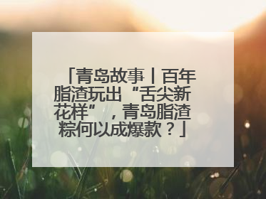 青岛故事丨百年脂渣玩出“舌尖新花样”，青岛脂渣粽何以成爆款？