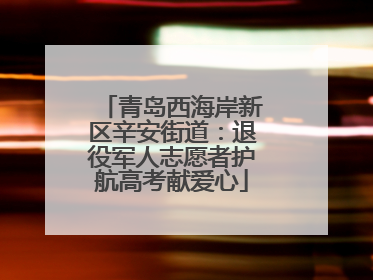 青岛西海岸新区辛安街道：退役军人志愿者护航高考献爱心