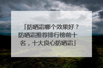 防晒霜哪个效果好？防晒霜推荐排行榜前十名，十大良心防晒霜