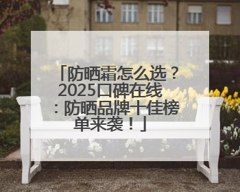 防晒霜怎么选？2025口碑在线：防晒品牌十佳榜单来袭！