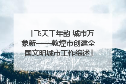 飞天千年韵 城市万象新——敦煌市创建全国文明城市工作综述