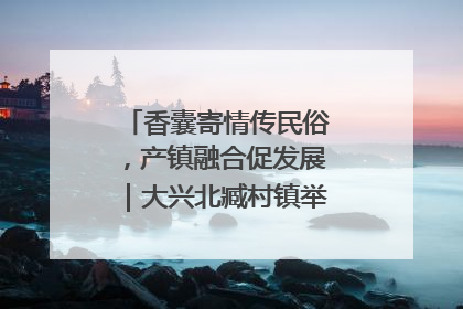 香囊寄情传民俗，产镇融合促发展｜大兴北臧村镇举办端午主题活动