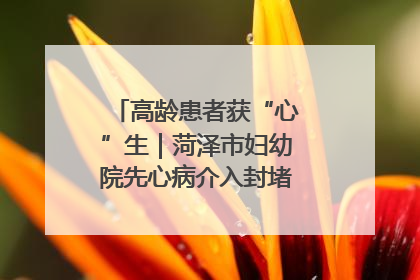 高龄患者获“心”生｜菏泽市妇幼院先心病介入封堵术实现技术突破