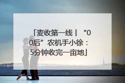 麦收第一线丨“00后”农机手小徐：5分钟收完一亩地