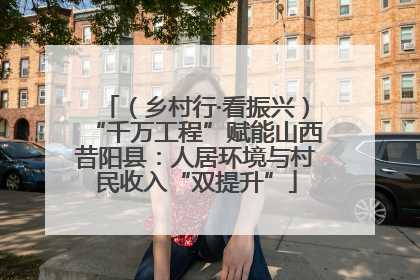 （乡村行·看振兴）“千万工程”赋能山西昔阳县：人居环境与村民收入“双提升”