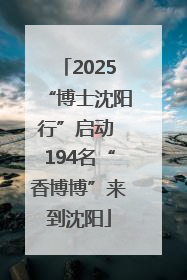 2025“博士沈阳行”启动 194名“香博博”来到沈阳