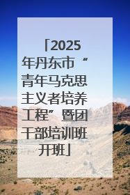 2025年丹东市“青年马克思主义者培养工程”暨团干部培训班开班