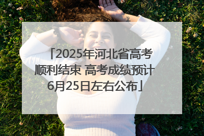2025年河北省高考顺利结束 高考成绩预计6月25日左右公布