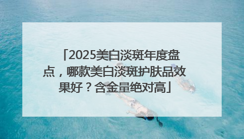 2025美白淡斑年度盘点，哪款美白淡斑护肤品效果好？含金量绝对高