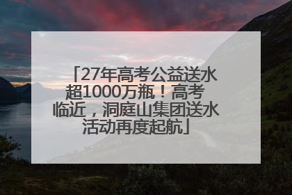 27年高考公益送水超1000万瓶！高考临近，洞庭山集团送水活动再度起航
