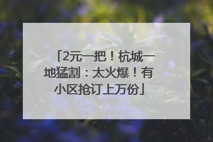 2元一把！杭城一地猛割：太火爆！有小区抢订上万份