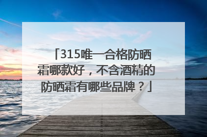 315唯一合格防晒霜哪款好，不含酒精的防晒霜有哪些品牌？