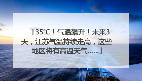 35℃！气温飙升！未来3天，江苏气温持续走高，这些地区将有高温天气……