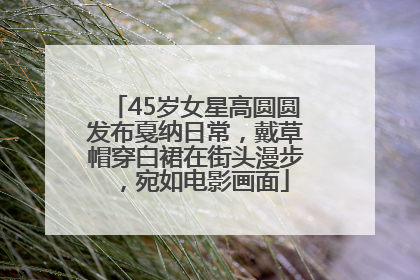 45岁女星高圆圆发布戛纳日常，戴草帽穿白裙在街头漫步，宛如电影画面