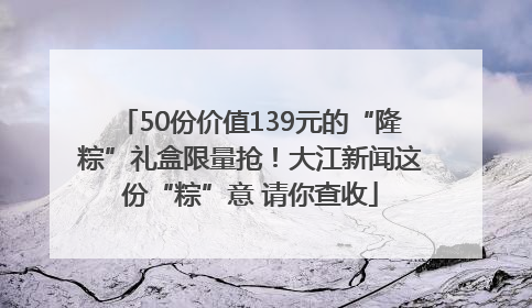 50份价值139元的“隆粽”礼盒限量抢！大江新闻这份“粽”意 请你查收