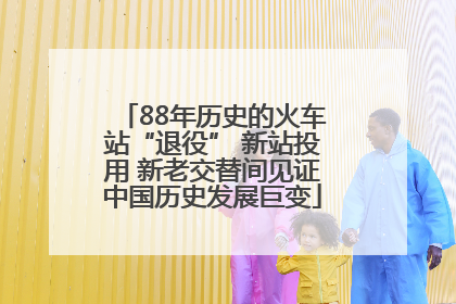 88年历史的火车站“退役” 新站投用 新老交替间见证中国历史发展巨变