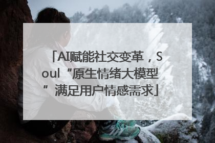 AI赋能社交变革，Soul“原生情绪大模型”满足用户情感需求